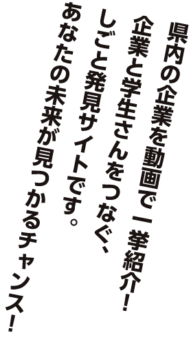 県内の企業を動画で一挙紹介！企業と学生さんをつなぐ、しごと発見サイトです。あなたの未来が見つかるチャンス！